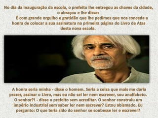 No dia da inauguração da escola, o prefeito lhe entregou as chaves da cidade, o abraçou e lhe disse: É com grande orgulho e gratidão que lhe pedimos que nos conceda ahonra de colocar a sua assinatura na primeira página do Livro de Atas desta nova escola. A honra seria minha - disse o homem. Seria a coisa que mais me daria prazer, assinar o Livro, mas eu não sei ler nem escrever, sou analfabeto.O senhor?! - disse o prefeito sem acreditar. O senhor construiu um império industrial sem saber ler nem escrever? Estou abismado. Eu pergunto: O que teria sido do senhor se soubesse ler e escrever?  