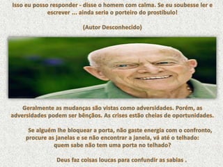 Isso eu posso responder - disse o homem com calma. Se eu soubesse ler e escrever ... ainda seria o porteiro do prostíbulo!(Autor Desconhecido)Geralmente as mudanças são vistas como adversidades. Porém, as adversidades podem ser bênçãos. As crises estão cheias de oportunidades.          Se alguém lhe bloquear a porta, não gaste energia com o confronto, procure as janelas e se não encontrar a janela, vá até o telhado: quem sabe não tem uma porta no telhado?            Deus faz coisas loucas para confundir as sabias . 