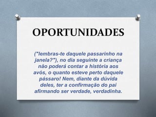 OPORTUNIDADES 
("lembras-te daquele passarinho na 
janela?"), no dia seguinte a criança 
não poderá contar a história aos 
avós, o quanto esteve perto daquele 
pássaro! Nem, diante da dúvida 
deles, ter a confirmação do pai 
afirmando ser verdade, verdadinha. 
 