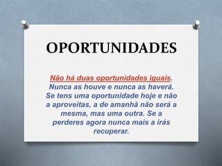 OPORTUNIDADES 
Não há duas oportunidades iguais. 
Nunca as houve e nunca as haverá. 
Se tens uma oportunidade hoje e não 
a aproveitas, a de amanhã não será a 
mesma, mas uma outra. Se a 
perderes agora nunca mais a irás 
recuperar. 
 