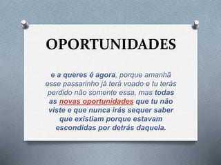 OPORTUNIDADES 
e a queres é agora, porque amanhã 
esse passarinho já terá voado e tu terás 
perdido não somente essa, mas todas 
as novas oportunidades que tu não 
viste e que nunca irás sequer saber 
que existiam porque estavam 
escondidas por detrás daquela. 
 