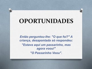 OPORTUNIDADES 
Então perguntou-lhe: "O que foi?" A 
criança, desapontada só respondeu: 
"Estava aqui um passarinho, mas 
agora voou!" 
"O Passarinho Voou". 
 
