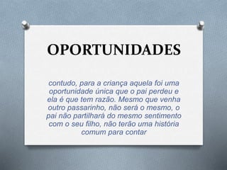 OPORTUNIDADES 
contudo, para a criança aquela foi uma 
oportunidade única que o pai perdeu e 
ela é que tem razão. Mesmo que venha 
outro passarinho, não será o mesmo, o 
pai não partilhará do mesmo sentimento 
com o seu filho, não terão uma história 
comum para contar 
 