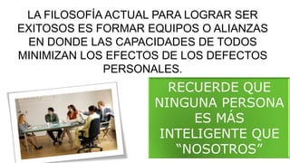 LA FILOSOFÍA ACTUAL PARA LOGRAR SER
EXITOSOS ES FORMAR EQUIPOS O ALIANZAS
EN DONDE LAS CAPACIDADES DE TODOS
MINIMIZAN LOS EFECTOS DE LOS DEFECTOS
PERSONALES.
RECUERDE QUE
NINGUNA PERSONA
ES MÁS
INTELIGENTE QUE
“NOSOTROS”
 