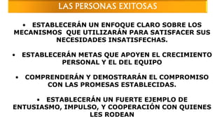 • ESTABLECERÁN UN ENFOQUE CLARO SOBRE LOS
MECANISMOS QUE UTILIZARÁN PARA SATISFACER SUS
NECESIDADES INSATISFECHAS.
• ESTABLECERÁN METAS QUE APOYEN EL CRECIMIENTO
PERSONAL Y EL DEL EQUIPO
• COMPRENDERÁN Y DEMOSTRARÁN EL COMPROMISO
CON LAS PROMESAS ESTABLECIDAS.
• ESTABLECERÁN UN FUERTE EJEMPLO DE
ENTUSIASMO, IMPULSO, Y COOPERACIÓN CON QUIENES
LES RODEAN
LAS PERSONAS EXITOSAS
 