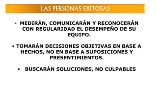 LAS PERSONAS EXITOSAS
• MEDIRÁN, COMUNICARÁN Y RECONOCERÁN
CON REGULARIDAD EL DESEMPEÑO DE SU
EQUIPO.
• TOMARÁN DECISIONES OBJETIVAS EN BASE A
HECHOS, NO EN BASE A SUPOSICIONES Y
PRESENTIMIENTOS.
• BUSCARÁN SOLUCIONES, NO CULPABLES
 