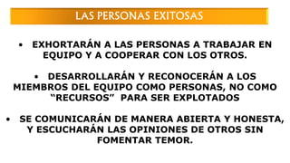 • EXHORTARÁN A LAS PERSONAS A TRABAJAR EN
EQUIPO Y A COOPERAR CON LOS OTROS.
• DESARROLLARÁN Y RECONOCERÁN A LOS
MIEMBROS DEL EQUIPO COMO PERSONAS, NO COMO
“RECURSOS” PARA SER EXPLOTADOS
• SE COMUNICARÁN DE MANERA ABIERTA Y HONESTA,
Y ESCUCHARÁN LAS OPINIONES DE OTROS SIN
FOMENTAR TEMOR.
LAS PERSONAS EXITOSAS
 
