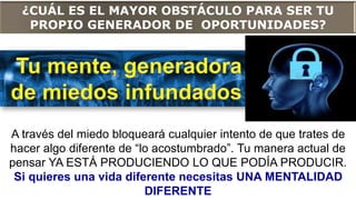 ¿CUÁL ES EL MAYOR OBSTÁCULO PARA SER TU
PROPIO GENERADOR DE OPORTUNIDADES?
A través del miedo bloqueará cualquier intento de que trates de
hacer algo diferente de “lo acostumbrado”. Tu manera actual de
pensar YA ESTÁ PRODUCIENDO LO QUE PODÍA PRODUCIR.
Si quieres una vida diferente necesitas UNA MENTALIDAD
DIFERENTE
 