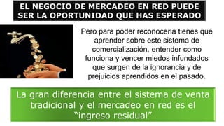 EL NEGOCIO DE MERCADEO EN RED PUEDE
SER LA OPORTUNIDAD QUE HAS ESPERADO
Pero para poder reconocerla tienes que
aprender sobre este sistema de
comercialización, entender como
funciona y vencer miedos infundados
que surgen de la ignorancia y de
prejuicios aprendidos en el pasado.
La gran diferencia entre el sistema de venta
tradicional y el mercadeo en red es el
“ingreso residual”
 