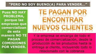 “PERO NO SOY BUENO(A) PARA VENDER…”
Pues NO HAY
PROBLEMA,
porque las
empresas que
comercializan
de esta
manera NO TE
PAGAN
COMISIONES
POR VENDER.
Y la empresa se encarga de todo el
proceso de comercialización, desde la
producción de los productos hasta la
entrega al cliente, incluyendo todo lo
relacionado con la cobranza
 