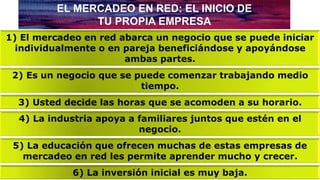 EL MERCADEO EN RED: EL INICIO DE
TU PROPIA EMPRESA
1) El mercadeo en red abarca un negocio que se puede iniciar
individualmente o en pareja beneficiándose y apoyándose
ambas partes.
2) Es un negocio que se puede comenzar trabajando medio
tiempo.
3) Usted decide las horas que se acomoden a su horario.
4) La industria apoya a familiares juntos que estén en el
negocio.
5) La educación que ofrecen muchas de estas empresas de
mercadeo en red les permite aprender mucho y crecer.
6) La inversión inicial es muy baja.
 