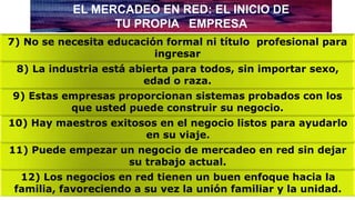 7) No se necesita educación formal ni título profesional para
ingresar
EL MERCADEO EN RED: EL INICIO DE
TU PROPIA EMPRESA
12) Los negocios en red tienen un buen enfoque hacia la
familia, favoreciendo a su vez la unión familiar y la unidad.
11) Puede empezar un negocio de mercadeo en red sin dejar
su trabajo actual.
10) Hay maestros exitosos en el negocio listos para ayudarlo
en su viaje.
9) Estas empresas proporcionan sistemas probados con los
que usted puede construir su negocio.
8) La industria está abierta para todos, sin importar sexo,
edad o raza.
 