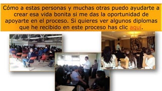 Cómo a estas personas y muchas otras puedo ayudarte a
crear esa vida bonita si me das la oportunidad de
apoyarte en el proceso. Si quieres ver algunos diplomas
que he recibido en este proceso has clic aquí.
 