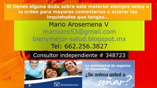 Si tienes alguna duda sobre este material siempre estoy a
la orden para mayores comentarios o aclarar las
inquietudes que tengas…
Mario Arosemena V.
marioaro53@gmail.com
bienymejor-salud.blogspot.mx
Tel: 662.256.3827
Consultor independiente # 348723
 