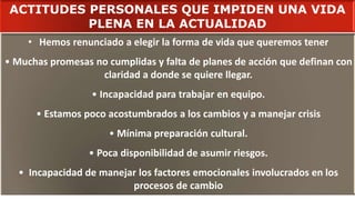 • Hemos renunciado a elegir la forma de vida que queremos tener
• Muchas promesas no cumplidas y falta de planes de acción que definan con
claridad a donde se quiere llegar.
• Incapacidad para trabajar en equipo.
• Estamos poco acostumbrados a los cambios y a manejar crisis
• Mínima preparación cultural.
• Poca disponibilidad de asumir riesgos.
• Incapacidad de manejar los factores emocionales involucrados en los
procesos de cambio
ACTITUDES PERSONALES QUE IMPIDEN UNA VIDA
PLENA EN LA ACTUALIDAD
 