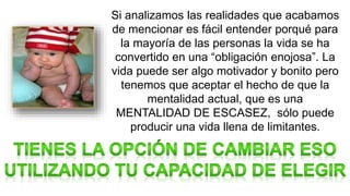 Si analizamos las realidades que acabamos
de mencionar es fácil entender porqué para
la mayoría de las personas la vida se ha
convertido en una “obligación enojosa”. La
vida puede ser algo motivador y bonito pero
tenemos que aceptar el hecho de que la
mentalidad actual, que es una
MENTALIDAD DE ESCASEZ, sólo puede
producir una vida llena de limitantes.
 