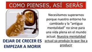 DEJAR DE CRECER ES
EMPEZAR A MORIR
Necesitamos superarnos
porque nuestro entorno ha
cambiado y la “antigua
mentalidad” no sirve para
una vida plena en el mundo
actual. Nuestra mentalidad
actual ya produjo lo que iba a
producir
COMO PIENSES, ASÍ SERÁS
 