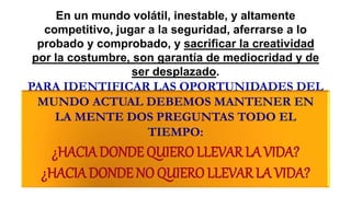 En un mundo volátil, inestable, y altamente
competitivo, jugar a la seguridad, aferrarse a lo
probado y comprobado, y sacrificar la creatividad
por la costumbre, son garantía de mediocridad y de
ser desplazado.
PARA IDENTIFICAR LAS OPORTUNIDADES DEL
MUNDO ACTUAL DEBEMOS MANTENER EN
LA MENTE DOS PREGUNTAS TODO EL
TIEMPO:
¿HACIADONDE QUIEROLLEVARLAVIDA?
¿HACIADONDE NO QUIERO LLEVAR LA VIDA?
 