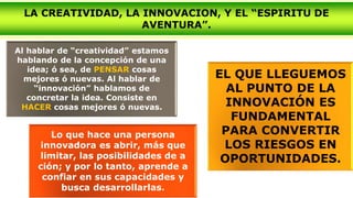 Al hablar de “creatividad” estamos
hablando de la concepción de una
idea; ó sea, de PENSAR cosas
mejores ó nuevas. Al hablar de
“innovación” hablamos de
concretar la idea. Consiste en
HACER cosas mejores ó nuevas.
LA CREATIVIDAD, LA INNOVACION, Y EL “ESPIRITU DE
AVENTURA”.
Lo que hace una persona
innovadora es abrir, más que
limitar, las posibilidades de a
ción; y por lo tanto, aprende a
confiar en sus capacidades y
busca desarrollarlas.
EL QUE LLEGUEMOS
AL PUNTO DE LA
INNOVACIÓN ES
FUNDAMENTAL
PARA CONVERTIR
LOS RIESGOS EN
OPORTUNIDADES.
 