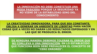 LA INNOVACIÓN NO DEBE CONSTITUIR UNA
MODA PASAJERA PORQUE LA SEGURIDAD YA
NO VIENE DE LA ESTABILIDAD SINO DEL
CONOCIMIENTO
LA CREATIVIDAD INNOVADORA, PARA QUE SEA CONSTANTE,
OBLIGA A GENERAR UN AMBIENTE DE LIBERTAD PARA HACER
COSAS QUE A VECES NO DARÁN LOS RESULTADOS ESPERADOS Y EN
LAS QUE SE PRODUZCA EL ERROR.
DE NINGUNA MANERA DEBEMOS TOLERAR EL ERROR QUE
NO CONLLEVA A UNA INNOVACIÓN. EN LO ESTABLECIDO
QUE FUNCIONA BIEN DEBE PREVALECER EL CONCEPTO DE
“CERO ERRORES”.
 