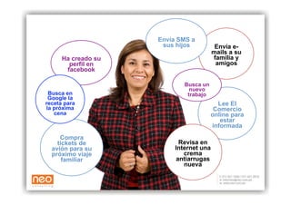 Envía SMS a
                      sus hijos           Envía e-
                                         mails a su
      Ha creado su                       familia y
        perfil en                         amigos
       facebook

                             Busca un
                               nuevo
 Busca en                     trabajo
 Google la
receta para                               Lee El
la próxima                               Comercio
   cena                                 online para
                                           estar
                                        informada
     Compra
    tickets de             Revisa en
  avión para su           Internet una
  próximo viaje              crema
      familiar            antiarrugas
                             nueva
 