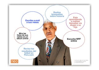 Realiza
                          búsquedas
                         sobre historia
                                                Esta
        Escribe e-mail                     aprendiendo
         a sus nietos                        a realizar
                                           llamadas via
                                            skype a su
                                                hija

   Mira las
fotos de sus
nietos en un
album online                              Escucha RPP
                                             online


       Revisa los
     resultados del
        fútbol en
       Peru.com
 