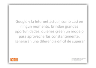 Google y la Internet actual, como casi en 
   ningun momento, brindan grandes 
oportunidades, quiénes creen un modelo 
  para aprovecharlas constantemente, 
generarán una diferencia díﬁcil de superar 
 