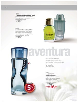 10


     40001
     1. Neuquen Colônia Desodorante, 100ml.
     Fragrância amadeirada herbácea. Para o
     homem que busca o contraste, o irreverente
     e a essência impetuosa.
     R$   105,00                                                                                 2


                                                        1


     80240
     2. Xenium for Men Perfume, 100ml.
     Fragrância amadeirada cítrica aquosa.
     Uma moderna composição aromática
     que une ingredientes de origem exótica,
     criando uma original fragrância.
     R$   131,00




                                                            com notas amadeirada
                                                            aquosa, pura refrescância...
                                                            para homens leves e profundos
                                      3

                                                            aprecie..

                                                            82731
                                                            3. Aequor Colônia
                                                            Desodorante, 100ml.
                                                            Fragrância amadeirada aquosa.
                                                            Aequor é luz, natureza e impulso.
                                                            Desejo primitivo imerso na
                                                            profundidade do oceano, integração
                                                            entre homem e natureza.
                                                            de R$102,00

                               5
                                           DE




                                      %                                96,
                                              DES NTO




                                                            por R$      90
                                                 CO
 