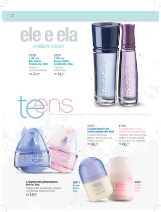 12




               envolvente e suave
          83281                    83291                                                                           2
          1. UB Love               2. UB Love
          Men Colônia              Women Colônia
          Desodorante. 50ml.       Desodorante. 50ml.
          Fragrância               Fragrância
          oriental amadeirada.     oriental frutal.
          R$   74,00               R$   74,00
                                                                  1




     te
      ens
                                                             47972
                                                             3. Double Nature Cool
                                                             Colônia Desodorante, 50ml
                                                             Fragrância ﬂoral frutal.
                                                                                           47962
                                                                                           4. Double Nature Crazy
                                                                                           Colônia Desodorante, 50ml
                                                                                           Fragrância ﬂoral, fresca e frutal.
                          3
                                                             Natural e eterna como você.   Moderna e divertida, que faz
                                                             Moderna e fresca.             você se sentir sexy e atraente.
                                                             R$   66,00                    R$   66,00
                                                         4




                                                                              5




     5. Desodorante Antitranspirante                80611                                                     80631
     Roll-On, 30ml.                                 Double                                                    Double
     Protege contra a transpiração, deixando        Nature                                                    Nature
     uma deliciosa fragrância na pele.              Cool                                                      Crazy
     R$   18,00
 