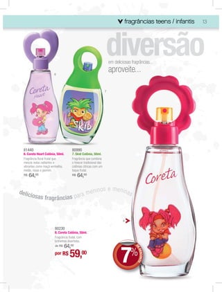 fragrâncias teens / infantis
                                                                                                      infa
                                                                                                        fantis   13




                                                                     em deliciosas fragrâncias...

                        6
                                                                     aproveite...

                                                                 7




  81440                              80990
  6. Coreta Heart Colônia, 50ml.     7. Skid Colônia, 50ml.
  Fragrância ﬂoral frutal que        Fragrância que combina
  mescla notas radiantes e           o frescor tradicional das
  vibrantes como maçã vermelha,      colônias cítricas com um
  melão, rosas e jasmim.             toque frutal.
  R$   64,00                         R$   64,00


delic                               enin                    os e menina
        iosas fragrâncias p a r a m                                     s



                                                                              8

                         80230
                         8. Coreta Colônia, 50ml.
                         Fragrância frutal, com
                         brilhinhos divertidos.




                                                                            7
                             64,00
                         de R$
                                                                                      D
                                                                                      D
                                                                                      DE




                                    59,00                                           %
                                                                                         DES NTO




                         por R$
                                                                                            CO
 