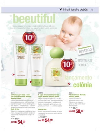 linha infantil e bebês
                                                                                                            infa
                                                                                                              fantil       s                        15




      beeutiful
  Esta excepcional linha reune a tradicional Linha Royal Jelly com
seus reconhecidos benefícios que agora hidrata e suaviza a pele das
                                    1 6a
                       crianças de 1-6 anos.



                         10%
                                        DE
                                         E
                                         ED
                                           ESCONTO




                                                                                                                                            mente
                                                                                                                                      logica
                                                                                                                                ermato
                                                                                                                                      o
                                                                                                                                testad
                                                                                                                               d




                                                                                                              O aroma da
                                                                                                      10    %
                                                                                                                 DE
                                                                                                                    DES NTO
                                                                                                                ternura
                                                                                                                       CO

  5




                                                                                                                        colônia
                                6
                                                                                                             7




 81174                                               81172                                                 48014
 5. Shampoo para Rosto e Corpo                       6. Loção Corporal com Geleia Real                     7. Colônia Tender Moments
 com Geleia Real Tender Momens                       Tender Moments Beeutiful, 125ml.                      Beeutiful, 100ml.
 Beeutiful, 250ml.                                   A loção corporal com geleia real é um rico            Fragrância Floral Frutal
 Divertido shampoo para rosto e corpo que            hidratante que acalma, suaviza e nutre a pele,        amadeirada.Fresca e doce.
 oferece a seus pequenos uma maravilhosa             deixando uma agradável e leve fragrância.             Colônia com um toque de
 experiência durante o banho. Contém geleia          Contém manteiga de karité, aloe vera, mel,            geleia real. Não contém álcool!
 real, aloe vera e mel que limpam e suavizam         própolis, vitaminas B e E e proteína da aveia.        Não irrita a pele.
 deixando um doce aroma. Não irrita os olhos.                                                                  65,00
                                                                                                           de R$
 Modo de Uso:                                        Modo de Uso:
 Aplique com uma esponja umedecida com água
 morna, massageando suavemente no cabelo e
 corpo, criando uma espuma leve. Enxágue em
                                                     Aplique uma pequena quantidade na criança,
                                                     massageando seu corpo com carinho para dar
                                                                                                           por R$             58,50
                                                     maciez à pele.
 seguida.
                                                         60,00
                                                     de R$
     60,00
                                                                 54,00
 de R$
                                                     por R$
 por R$      54,      00
 