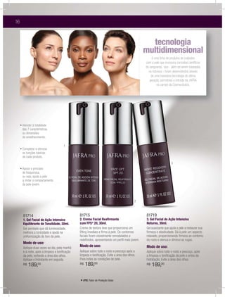 16



                                                                                                 tecnologia
                                                                                                         g
                                                                                               multidimensional
                                                                                                    é uma linha de produtos de cuidados
                                                                                               com a pele que incorpora conceitos cientíﬁcos
                                                                                               de vanguarda, que - além de serem baseados
                                                                                                 na natureza - foram desenvolvidos através
                                                                                                   de uma inovadora tecnologia de última
                                                                                                  geração, permitindo a entrada da JAFRA
                                                                                                        no campo da Cosmecêutica.




     ฀       ฀ ฀          ฀
      das 7 características
      ou dimensões
      do envelhecimento.

                                      1
     ฀          ฀ ฀      ฀
      as funções básicas
      de cada produto.
                                                                                                                    3
     ฀       ฀ ฀        ฀
      de bioquímica,
      ou seja, ajuda a pele
      a imitar o comportamento
      da pele jovem.




                                                                                           2



      81714                                    81715                                           81719
      1. Gel Facial de Ação Intensiva          2. Creme Facial Reaﬁrmante                      3. Gel Facial de Ação Intensiva
      Equilibrante de Tonalidade, 30ml.        com FPS* 20, 30ml.                              Noturno, 30ml.
      Gel perolado que dá luminosidade,        Creme de textura leve que proporciona um        Gel suavizante que ajuda a pele a restaurar sua
      melhora a tonicidade e ajuda na          lifting imediato e ﬁrma à pele. Os contornos    ﬁrmeza e elasticidade. Dá à pele um aspecto
      uniformização do tom da pele.            faciais ﬁcam visivelmente remodelados e         relaxado, proporcionando ﬁrmeza ao contorno
                                               redeﬁnidos, apresentando um perﬁl mais jovem.   do rosto e atenua e diminui as rugas.
      Modo de uso:
      Aplique duas vezes ao dia, pela manhã
                                               Modo de uso:                                    Modo de uso:
      e à noite, após a limpeza e toniﬁcação   Aplique sobre todo o rosto e pescoço após a     Aplique sobre todo o rosto e pescoço, após
      da pele, evitando a área dos olhos.      limpeza e toniﬁcação. Evite a área dos olhos.   a limpeza e toniﬁcação da pele e antes da
      Aplique o hidratante em seguida.         Para todas as condições de pele.                hidratação. Evite a área dos olhos.
      R$   189,00                              R$   189,00                                     R$   189,00

                                               * FPS: Fator de Proteção Solar.
 