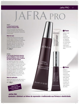Jafra PRO                17




88937
4. Creme Facial de Ação
Intensiva Profunda, 30ml.
Creme concentrado que proporciona
imediata suavidade à pele, preenchendo                                                  1   Passo
as linhas ﬁnas de expressão e oferecendo
ﬁrmeza à pele.                                                                         Aplique o Gel
                                                                                       de Ação
Modo de uso:                                                                           Umectante
Aplique duas vezes ao dia, pela manhã                                                  Intensiva para
e à noite, após a limpeza e toniﬁcação                                                 as Pálpebras
da pele. Aplique uma pequena quantidade                                                nas pálpebras,
do produto (tamanho de uma ervilha),                                                   em movimentos
nas rugas, nas linhas de expressão nas
                                                                                       circulares, do
pálpebras inferiores, nas linhas entre as
sobrancelhas, sulco nasolabial e testa.                                                centro para o
Aplique o hidratante em seguida.                                                       canto externo dos
                                                                                       olhos.
R$   248,00

88938
5. Gel de Ação Umectante Intensiva                4
para as Pálpebras / Creme de Ação
Umectante Intensiva para o Contorno
dos Olhos, 6ml cada unidade.
Um tratamento para ﬁrmar a área dos
olhos que combina um gel concentrado
para as pálpebras e um creme para a área
inferior dos olhos. O resultado são rugas
visivelmente menores e mais suaves,                                                     2   Passo
                                                                      5
assim como a diminuição da aparência dos
círculos nas pálpebras inferiores (olheiras),                                          Aplique o
das sombras escuras e da tonalidade                                                    Creme de Ação
da pálpebra superior, que melhoram de
                                                                                       Umectante
maneira notória. Os contornos dos olhos
ﬁcam mais deﬁnidos e mais ﬁrmes.                                                       Intensiva para
                                                                                       o Contorno dos
Modo de aplicação:                                                                     Olhos abaixo
Aplique duas vezes ao dia, pela manhã e à                                              dos olhos, em
noite, após a limpeza da área dos olhos.                                               movimentos
R$   139,00                                                                            circulares, do
                                                                                       centro para o
                                                                                       canto externo
                    RO ajuda do
           JAFRA P          deixan                                                     dos olhos.
              rar o brilho,
      a recupe                m.
            a pele mais jove




     JAFRA PRO é uma linha de produtos cosmecêuticos que atendem às necessidades especíﬁcas da pele,
     ajudando a diminuir as linhas de expressão e melhorando sua ﬁrmeza e elasticidade.
 