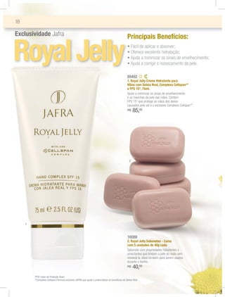 18

Exclusividade Jafra                                                                               Principais Benefícios:


Royal Jelly                                                                                         ฀
                                                                                                    ฀
                                                                                                    ฀
                                                                                                    ฀
                                                                                                               ฀ ฀

                                                                                                                ฀ ฀
                                                                                                                ฀ ฀
                                                                                                                   ฀
                                                                                                                        ฀ ฀


                                                                                                                        ฀ ฀
                                                                                                                              ฀
                                                                                                                              ฀ ฀      ฀ ฀
                                                                                                                                               ฀ ฀

                                                                                                  89492
                                                                                                  1. Royal Jelly Creme Hidratante para
                                                                                                  Mãos com Geleia Real, Complexo Cellspan**
                                                                                                  e FPS 15*, 75ml.
                                                                                                  Ajuda a minimizar os sinais de envelhecimento
                                                                                                  e as manchas da pele das mãos. Contém
                                                                                                  FPS 15* que protege as mãos dos danos
                                                                                                  causados pelo sol e o exclusivo Complexo Cellspan**.
                                                                                                  R$    85,00



                     1




                                                                                                   2




     1



                                                                                                  16088
                                                                                                  2. Royal Jelly Sabonetes - Caixa
                                                                                                  com 5 unidades de 40g cada
                                                                                                  Sabonete com propriedades hidratantes e
                                                                                                  umectantes que limpam a pele do rosto sem
                                                                                                  ressecá-la. Ideal também para serem usados
                                                                                                  durante o banho.
                                                                                                  R$    40,00
         *FPS: Fator de Proteção Solar.
         **Complexo Cellspan:Fórmula exclusiva JAFRA que ajuda a potencializar os benefícios da Geleia Real.
 