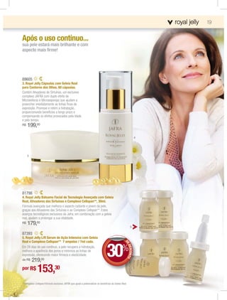 roya
                                                                                                                   ro a lly
                                                                                                                   royall jelly   19


Após o uso contínuo...
sua pele estará mais brilhante e com
aspecto mais ﬁrme!




89605
3. Royal Jelly Cápsulas com Geleia Real
para Contorno dos Olhos, 60 cápsulas.
Contém Ativadores de Sirtuínas, um exclusivo
complexo JAFRA com duplo efeito de
Microesferas e Microesponjas que ajudam a
preencher imediatamente as linhas ﬁnas de
expressão. Promove e retém a hidratação,
proporcionando benefícios a longo prazo e
compensando os efeitos provocados pela idade
e pelo tempo.
R$   199,00

                                                                                                               4




     3




81798
4. Royal Jelly Bálsamo Facial de Tecnologia Avançada com Geleia
Real, Ativadores das Sirtuínas e Complexo Cellspan**, 30ml.
Fórmula avançada que melhora o aspecto radiante e jovem da pele,
graças aos Ativadores das Sirtuínas e ao Complexo Cellspan**. Estes
avanços tecnológicos exclusivos da Jafra, em combinação com a geleia
real, ajudam a prolongar a sua vitalidade.
R$   179,00
                                                                                                        5

87393
5. Royal Jelly Lift Serum de Ação Intensiva com Geleia
Real e Complexo Cellspan** 7 ampolas / 7ml cada.


                                                                                30%
                                                                                                  DE
                                                                                                   E
                                                                                                   ED




Em 28 dias de uso contínuo, a pele recupera a hidratação,
                                                                                                     ESCONTO




melhora a aparência dos poros e minimiza as linhas de
expressão, oferecendo maior ﬁrmeza e elasticidade.
de R$    219,00
por R$        153,30
**Complexo Cellspan:Fórmula exclusiva JAFRA que ajuda a potencializar os benefícios da Geleia Real.
 