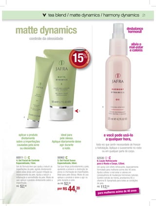 tea blend / matte dynamics / harmony dynamics 21
                                                                     ony dynamics
                                                                         dynamics



matte dynamics                                                                                                            desbalanço
                                                                                                                           hormonal
              controle da oleosidade
                                                                                                                              alivia o
                                                                                                                             mal-estar
                                                                                                                             e calores

                                                             15
                                                                            DE
                                                                             E
                                                                             ED
                                                                         %



                                                                               ESCONTO




                                                                                                6
                                                                     5

        4




  aplicar o produto                             ideal para                                          e você pode usá-lo
    diretamente                                pele oleosa.                                          a qualquer hora,
sobre a imperfeições                    Aplique diariamente deixe
 causadas pela acne                            agir durante                               toda vez que sentir necessidade de frescor
   ou oleosidade.                                 a noite.                               e hidratação. Aplique-o suavemente no rosto
                                                                                                ou em qualquer parte do corpo.

88911                                        88962                                        82530
4. Gel Facial de Controle                    5. Gel Facial Suave                          6. Loção Refrescante
Especializado, 15ml.                         Especializado, 50ml.                         para o Rosto e Corpo, 125ml.
Gel de fórmula leve que ajuda a reduzir as   Gel que limpa profundamente a pele,          Um spray com efeito refrescante, especialmente
imperfeções da pele, agindo diretamente      ajudando a prevenir a obstrução de           formulado para mulheres acima dos 40 anos.
sobre estas áreas sem causar irritação ou    poros e a formação de imperfeições.          Ajuda a aliviar o mal-estar e calores em
ressecamento da pele. Ajuda a reduzir a      Ideal para pele oleosa. Modo de uso:         consequência de mudanças hormonais naturais.
inﬂamação e vermelhidão da pele. Modo de     aplique o produto e deixe-o agir na          Contém extrato de menta, provitamina B5 e
uso: aplicar o produto diretamente sobre a   pele durante a noite.                        vitamina B. Apropriada para todas as condições
imperfeição.                                     52,00
                                             de R$                                        de pele.
     52,00
                                                        44,20                                  112,00
R$                                                                                        R$
                                             por R$
                                                                                                                     a de 40 anos
                                                                                           para mulheres acim
 