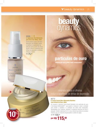 beauty dynamics                             25




                                                                           beauty
                                                                           dynamics
                             92006
                             5. Optimeyes Gel Hidratante
                             para Área dos Olhos, 15ml.
                             Gel de textura suave e de fácil
                             absorção, que hidrata e ajuda
                             a melhorar a elasticidade da
                             delicada pele da área dos olhos.
                             Ajuda a reduzir a aparência das
                             linhas de expressão e minimiza
                             olheiras e bolsas.
                             R$   75,00

                         5                                              partículas de ouro
                                                                        hidratação para peles mais ressecadas!




  6
                                                                       minimiza bolsas e olheiras
                                                                reduz a aparência de linhas de expressão
                                                                88715
                                                                6. Creme Facial Ultra-Hidratante Nutritivo
                                                                com Extrato de Ouro, 50ml.
                                                                Um luxuoso e intensivo creme facial hidratante com partículas de ouro
                                                                e tecnologia Intellishield®**, que ajudam a restaurar e selar a umidade
                                                                para manter o equilíbrio e a proteção nas peles mais ressecadas,
                                                                desidratadas e/ou maduras, expostas a mudanças extremas de clima e



      10%
                                                                poluição. Contém vitaminas B e E e uma mistura Ayurvédica de extratos
  E
+D




            DE




                                                                naturais com um conjunto de glucosalina e extrato de algas.
               DESCON




                                                                    130,00
                                                                de R$

                                                                por R$      115,00
                     T




        O
 