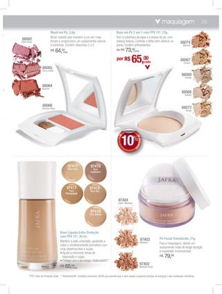 maquiagem                          29
                                Blush em Pó, 3,8g.                                             Base em Pó 2 em 1 com FPS 15*, 12g.
                                Blush sedoso que mantém a cor por mais                         Tem a cobertura da base e a leveza do pó, com
    88062                       tempo e proporciona um acabamento natural                      sedosa textura. Controla o brlho sem obstruir os
    Plum Rose                                                                                                                                                88074
                                e luminoso. Contém vitaminas C e E.                            poros. Contém antioxidantes.                                    Natural
                                R$    64,00
                                            (cada)
                                                                                               de R$   73,00   (cada)


                                                                                               por R$        65,00                cada
                                                                                                                                                             88067
                                                                                                                                                                Cream

                       88065
                       Terra Cotta
                                                                                                                                                              88069
                                                                                                                                                                 Vanilla


                       88064
                       Bronze
                                                                                                                                                              88068
                                                                                                                                                                 Golden



                       88066                                                                                                                                  88072
                       Perfect Glow
                                                                                                                                                                  Beige


,




                                                                                                      10%
                                                                                                  E




                                                                                                                     DE
                                                                                                +D




                                                                                                                        DESCON
                                                                                                                              T



                                                                                                                 O




                                                     97415            97419
                                                     Pure Ivory         Pure
                                                                      Cashmere




                                                97417                97418
                                                  Pure               Pure Tan
                                               Champagne

                                                                                                97404
                                                                                                Light Medium


                                                                     97416
                                                                    Pure Crème




                                        Base Líquida Extra Proteção
                                        com FPS 15*, 30 ml.
                                                                                                                            97403        Pó Facial Translúcido, 21g.
                                        Mantém a pele umectada, ajudando a                                                  Medium       Fixa a maquiagem, dando um
                                        evitar o envelhecimento prematuro com
                                                                                                                                         acabamento mate de longa duração
                                        uma cobertura leve e suave.
                                                                                                                                         e suavidade incomparável.
                                         ฀       ฀ ฀       ฀       ฀ ฀
                                          expressão e rugas.                                                                             R$   79,00
                                         ฀         ฀ ฀฀           ฀
                                                                                                                           97402
                                        R$    65,00      (cada)                                                            Medium Dark


          *FPS: Fator de Proteção Solar. * *Intellishield®: Complexo exclusivo JAFRA que permite que a pele respire enquanto protege da poluição e das mudanças climáticas.
 