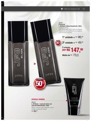 oferta especial               03




                                                               42220
                                                               Promocão
                                                               1. JF9 Black Colônia Desodorante, 100ml.
                                                               Fragrância oriental.
                                                               Com nota de saída cítrica, corpo de madeiras
                                                               e especiarias que resultam em uma fragrância
                                                               profundamente masculina.


                                                                               1a unidade = R$ 98,00
                                                        50
                                                        50% 2a unidade = R$ 49,00


                                                     NDO COM




                                                                 DE
                                                                    DESCONT
                                                   GU
                                                 SE




                                                                           O
                                                                               2 unidades
                                                                               por R$       147,00
                                                                               Média de R$   73,50
                                                                                                 cada




     1




                50%
             NDO COM




                         D
                         D
                         DE
                            DESCONT
           GU
         SE




                                   O




                                                                                 2

OFEREÇA TAMBÉM:
48510
2. JF9 Black – Loção pós-barba com
ação Alfa-Hidroxiácidos, 125ml.
Hidrata e refresca a pele, ajudando a evitar a
irritação causada pelo barbear.
R$   66,00
 
