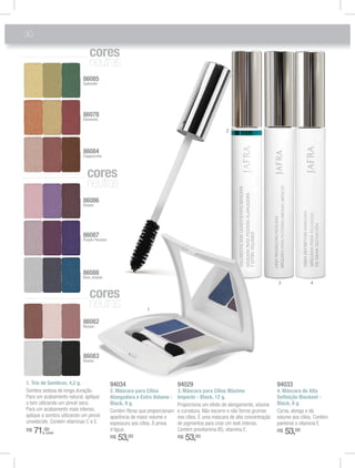 30

                               co es
                               cores
                               cores
                               neutras
                            86085
                            Splendid




                            86078
                            Elements

                                                                                                     2



                            86084
                            Cappuccino



                              co es
                              cores
                              neutras
                            86086
                            Dream




                            86087
                            Purple Passion




                            86088
                            Blue Jewels
                                                                                                                              3               4

                               co es
                               cores
                               neutras                       1

                            86082
                            Bazaar




                            86083
                            Drama




1. Trio de Sombras, 4,2 g.                   94034                           94029                                            94033
Sombra sedosa de longa duração.              2. Máscara para Cílios          3. Máscara para Cílios Máximo                    4. Máscara de Alta
Para um acabamento natural, aplique          Alongadora e Extra Volume -     Impacto - Black, 12 g.                           Deﬁnição Blackest -
o tom utilizando um pincel seco.             Black, 9 g.                     Proporciona um efeito de alongamento, volume     Black, 9 g.
Para um acabamento mais intenso,             Contém ﬁbras que proporcionam   e curvatura. Não escorre e não forma grumos      Curva, alonga e dá
aplique a sombra utilizando um pincel        aparência de maior volume e     nos cílios. É uma máscara de alta concentração   volume aos cílios. Contém
umedecido. Contém vitaminas C e E.           espessura aos cílios. À prova   de pigmentos para criar um look intenso.         pantenol e vitamina E.
R$   71,00
         (cada)
                                             d’água.                         Contém provitamina B5, vitamina E.               R$   53,00
                                             R$   53,00                      R$   53,00
 