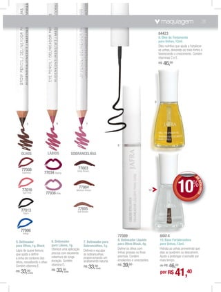 maquiagem                             31

                                                                                                                  84423
                                                                                                                  9. Óleo de Tratamento
                                                                                                                  para Unhas, 12ml.
                                                                                                                  Óleo nutritivo que ajuda a fortalecer
                                                                                                                  as unhas, deixando-as mais fortes e
                                                                                                                  favorecendo o crescimento. Contém
                                                                                                                  vitaminas C e E.
                                                                                                                  R$   46,00




                                                                                                              9




          5                          6                         7




                                                                                  8

     OLHOS                    LÁBIOS                SOBRANCELHAS



     77008                                             77003
                                                       Deep Brown
     Espresso           77034 Cherry



     77016
      Soft Pink          77038 Pink
                                                        77004
                                                      Medium Brown                                       10                       10%            DE
                                                                                                                                                 DE
                                                                                                                                                 DE
                                                                                                                                                    DES NTO
                                                                                                                                                       CO


     77013                                             77005
                                                       Soft Brown
      Black




     77006
      Indigo
                                                                                  77089                            84414
                                6. Delineador                                     8. Delineador Líquido            10. Base Fortalecedora
5. Delineador                                               7. Delineador para
                                para Lábios, 1g.                                  para Olhos Black, 4g.            para Unhas, 12ml.
para Olhos, 1g. Black                                       Sobrancelhas, 1g.
                                Oferece uma aplicação                             Deﬁne os olhos com               Hidrata as unhas prevenindo que
Lápis de suave textura                                      Delinea e esculpe
                                precisa com excelente                             linhas grossas ou ﬁnas           elas se quebrem ou descamem.
que ajuda a deﬁnir                                          as sobrancelhas,
                                cobertura de longa          proporcionando um     precisas. Contém                 Ajuda a prolongar o esmalte por
a linha de contorno dos
                                duração. Contém             acabamento natural.   emolientes e umectantes.         mais tempo.
olhos, ressaltando o olhar.
Contém vitamina E.              vitamina E.
                                                            R$      33,00         R$   39,00                           46,00
                                                                                                                   de R$


                                                                                                                                41,40
                                                                       (cada)
R$   33,00    (cada)
                                R$   33, 00
                                           (cada)
                                                                                                                   por R$
 