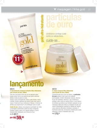maquiagem / linha gold                           33




                                                             gold ultra-hidratante
                                                                                     condiciona e protege a pele
                                                                                     contra os radicais livres...

                                                                                     cuide-se...



                 11%
           +DE




                            D
                            D
                            DE
                               DESCON
                                     TO




                        4
                                                                                                                                            5




      89573                                                                                  88723
      4. Gel Esfoliante Corporal de Banho Ultra-Hidratante                                   5. Creme Corporal Ultra-Hidratante
      com Extrato de Ouro, 200ml.                                                            com Extrato de Ouro, 200ml.
      Com tem uma textura leve que ao ser aplicado sobre                                     Conhecida pelo luxo e por sua beleza, as partículas
      a pele úmida, forma uma espuma que ajuda a eliminar                                    de ouro ajudam a dar à pele uma radiante
      células mortas da pele do corpo.                                                       luminosidade. Contém hidratantes naturais, vitamina
      Graças a seus microgrânulos, deixa a pele hidrata, macia                               B que dá suavidade, vitamina E, que condiciona e
      e bonita. Contém alantoína que deixa a pele mais suave e                               protege a pele contra os radicais livres, e uma mistura
al,   macia. A vitamina B que condiciona e hidrata, e minerais de                            de extratos ayurvédicos que hidratam ajudando na sua
      pérolas que proporcionam uma esfoliação suave na pele.                                 renovação. Ideal para todas as condições de pele que
      modo de uso: aplique uma pequena quantidade nas mãos                                   sofrem desidratação ocasional ou afetado por fatores
      e massageie suavemente a pele do corpo umedecida.                                      como externos alteracões climáticas e poluição. É
      Enxague, seque a pele e em seguida aplique o Creme                                     facilmente absorvido, fornecendo umidade para a pele,
      Corporal Ultra-Hidratante com Extrato de Ouro.                                         deixando-a macia e hidratada todo o dia.
          67,00
      de R$                                                                                  R$   175,00
      por R$      59,00
 