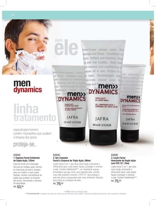 34




                                                     para




 men
 dynamics



 especial para homem,
 contém microesfera que auxiliam
 a limpeza dos poros
                                                       1
 proteja-se..                                                                                2                                               3



 82650                                            82640                                                                        82690
 1. Espuma Facial Esfoliante                      2. Gel Limpador                                                              3. Loção Facial
 de Dupla Ação, 125ml.                            Facial e Corporal de Tripla Ação, 200ml.                                     Umectante de Dupla Ação
 Espuma facial com avançada                       Loção facial 2 em 1 que atua como loção umectante e                          com FPS 15*, 75ml.
 fórmula de múltipla ação. Elimina                refrescante para o pós-barba. Ajuda a proteger e umectar                     Loção facial 2 em 1 que atua
 as impurezas da pele e prepara                   a pele. Contém Intellishield®**, um importante avanço                        como loção umectante e
 para um melhor e mais suave                      tecnológico que age como uma segunda pele, criando                           refrescante para o pós-barba.
 barbear. Contém microesferas de                  uma rede protetora invisível, e FPS 15*, que protege a                       Ajuda a proteger e umectar
 jojoba que auxiliam na limpeza                   pele dos danos ocasionados pelo meio ambiente. Indicado                      a pele. Contém Intellishield®**.
 dos poros, removendo o excesso                   para todas as condições de pele..                                            R$   75,00
 de oleosidade.                                   R$   79,00
 R$   53,00
                                                                 * FPS: Fator de Proteção Solar.
              ** Intellishield®: complexo exclusivo da Jafra que permite que a pele respire, enquanto protege da poluição e das mudanças climáticas.
 