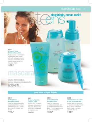 cuidados da pele                         35




                                                te
                                                 ens
                                                                    oleosidade, nunca mais!


                                                                                                                  6




49263
4. Máscara Facial
Esfoliante Suave, 50ml.
Ajuda a devolver a luminosidade
e a energia da pele. Contém
esferas de jojoba que removem
o excesso de oleosidade, assim
como as células mortas e as
impurezas da pele.
R$   39,00                              4




                                                                           5



devolve a luminosidade...
remove o excesso de oleosidade...
                                                                                                    7
aproveite..
                                                                                                                      8


                                               para todos os tipos de pele

48191                             48211                       48201                            96062
5. Loção Facial                   6. Espuma Facial de         7. Loção Hidratante              8. Corretor Facial em Creme
Matiﬁcante, 200ml.                Limpeza, 150ml.             Matiﬁcante, 50ml.                de Ação Focalizada, 15ml.
Loção que atua em duas fases,     Espuma facial que elimina   Loção que proporciona            Corretivo facial em creme com
ajudando a toniﬁcar e a reduzir   o excesso de oleosidade e   umectação e suavidade, além      um leve tom neutro. Sua fórmula
a aparência dos poros abertos,    impurezas, deixando uma     de ajudar a dar um tom opaco     ajuda a reduzir imperfeições
acne e pontos pretos da pele      sensação de suavidade e     à pele. Previne o aparecimento   da pele. Ajuda a combater o
da face.                          de limpeza na pele.         de acne e pontos pretos.         surgimento de acne.
R$   45,00                        R$   45,00                  R$   49,00                       R$   31,00
 