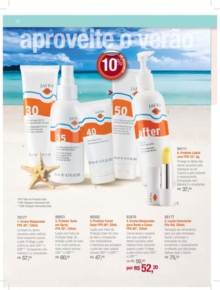 36




                                                                         10%

                                                                                      D
                                                                                      D
                                                                                      DE
                                                                                         DES NTO
                                                                                            CO
                                                         2                   4




                                                                                                                                 5




     1
                                                                                                                                        94111
                                                                                                                                        6. Protetor Labial
                                                                                                                                        com FPS 15*, 4g.
                                                                                                                                        Protege os lábios dos
                                                                                                                                        danos causados pela
                                                                                                                                        exposição ao sol.
                                                                                                                                        Suaviza a pele evitando
                                                                                                                                        o ressecamento.
                                                                                                                                        Enriquecido com
                                                                                                                                        vitamina C e umectantes.
                                                                     3
                                                                                                                                        R$   37,00
*FPS: Fator de Proteção Solar.
**UVA: Radiação Ultravioleta Alfa.                                                                                                      6
***UVB: Radiação Ultravioleta Beta.



78177                                 89931                     80502                              83470                       88177
1. Creme Bloqueador                   2. Protetor Solar         3. Protetor Facial                 4. Creme Bloqueador         5. Loção Umectante
FPS 30*, 125ml.                       em Spray                  Solar FPS 40*, 50ml.               para Rosto e Corpo          Pós Sol, 250ml.
Combate os danos                      FPS 35*, 125ml.           Loção com Fator de                 FPS 50*, 125ml.             Sensação de refrescância
causados pelos radicais               Loção com Fator de        Proteção Solar 40, livre           Creme facial e corporal     para sua pele bronzeada.
livres enquanto suaviza               Proteção Solar 35,        de óleo e enriquecido              leve que combate os         Ajuda a prolongar o
a pele. Protege a pele                protege a pele do rosto   com antioxidantes                  danos causados pelos        bronzeado da pele,
contra os raios UVA** e               e do corpo contra os      e vitaminas que protegem           radicais livres enquanto    prevenindo o ressecamento
UVB***. Enriquecido com               raios solares nocivos     a pele dos raios solares           suaviza a pele. Protege     e evitando que descasque.
vitamina C e umectantes.              UVA** e UVB***.           nocivos UVA** e UVB***.            a pele contra raios UVA**   Aplique após o banho.
                                           60,00                     47,00                         e UVB***.                         75,00
R$   57,00                            R$                        R$                                                             R$
                                                                                                       58,00
                                                                                                   de R$

                                                                                                   por R$      52,20
 