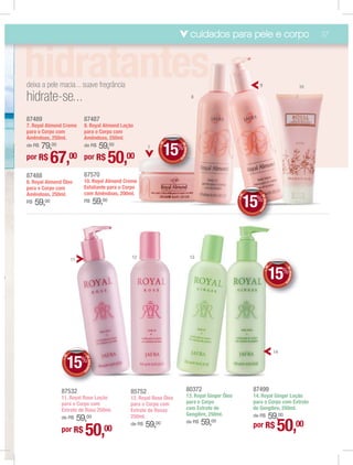 cuidados para pele e corpo                                              37




    deixa a pele macia... suave fregrância                                                                                       9                                     10

    hidrate-se...                                                                                   8



    87489                     87487
    7. Royal Almond Creme     9. Royal Almond Loção
    para o Corpo com          para o Corpo com
    Amêndoas, 250ml.          Amêndoas, 250ml.
        79,00                   59,00
                                                                             E
                                                                                 15%
                                                                                       DE
    de R$                     de R$

                                                                           +D
                                                                     7




                                                                                          DESCON
    por R$       67,     00 por R$
                                                       50,
                                                         00

                                                                                                T
                                                                                   O




    87488                     87570
    8. Royal Almond Óleo      10. Royal Almond Creme
    para o Corpo com          Esfoliante para o Corpo
    Amêndoas, 250ml.          com Amêndoas, 200ml.

                                                                                                                             15%

                                                                                                                         E




                                                                                                                                    DE
                                                                                                                       +D
         59,00                                 59,00




                                                                                                                                       DESCON
    R$                        R$




                                                                                                                                             T
                                                                                                                                O




                         11                                  12                                     13



                                                                                                                                                 15%
                                                                                                                                          E




                                                                                                                                                          D
                                                                                                                                                          D
                                                                                                                                                          DE
                                                                                                                                        +D




                                                                                                                                                             DESCON
o
                                                                                                                                                                   T
                                                                                                                                                      O




.




                                                                                                                                                 14


                         15
                     E




                              %
                                  DE
                   +D




                                     DESCON
                                           T




                              O




                   87532                                     85752                             80372                          87499
                   11. Royal Rose Loção                      12. Royal Rose Óleo               13. Royal Ginger Óleo          14. Royal Ginger Loção
                   para o Corpo com                          para o Corpo com                  para o Corpo                   para o Corpo com Extrato
                   Extrato de Rosa 250ml.                    Extrato de Rosas                  com Extrato de                 de Gengibre, 250ml.
                                                                                               Gengibre, 250ml.
                       59,00
                   de R$                                     250ml.                                                               59,00
                                                                                                                              de R$


                   por R$     50,                 00
                                                             de R$   59, 00                    de R$     59,00                por R$              50,00
 
