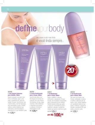 38




                                                                                                                                                  4




                                                      seu corpo muito mais lindo
                                                      é você linda sempre..




                                                                                                               20%      DE
                                                                                                                           DES NTO
                                                                                                                              CO




             1
                                                    2                           3




 80406                                   80409                          82831                                   80433
 1. Gel Corporal Intensivo               2. Creme Reaﬁrmante            3. Gel Modelador                        4. Gel Reaﬁrmante
 para Celulite, 150ml.                   para o Corpo, 200ml.           para o Corpo, 200ml.                    para o Busto, 50ml.
 Ajuda a alcançar uma pele mais          Sua fórmula utiliza uma        Ajuda a redeﬁnir a silhueta,            Gel suave que ajuda a dar
 ﬁrme e toniﬁcada, assim como            tecnologia de enzimas em       toniﬁcando e devolvendo a ﬁrmeza        ﬁrmeza, hidratação, revitaliza
 reduz a aparência de “casca de          conjunto com uma mescla        da pele, com resultados comprovados     e toniﬁca a delicada pele do
 laranja” da pele. Sua fórmula, leve     de proteínas de trigo, algas   após 4 semanas de uso contínuo.         busto e colo. Contém kigelline,
 e livre de óleo, é de fácil absorção,   marinhas, óleos botânicos      Contém extrato de lótus que ajuda       um ingrediente botânico que
 não manchando a roupa. Contém           e vitaminas que ajudam         a restaurar a tonicidade da pele e      ajuda a melhorar a aparência
 cafeína e ativos botânicos que          a melhorar a ﬁrmeza e          melhorar a silhueta, e extrato de       da pele e provitamina B5 que
 estimulam a microcirculação e           elasticidade da pele.          shitake que ajuda a reaﬁrmar a pele.    ajuda a umectar a pele.
 vitaminas B e E que hidratam a pele.    R$   129,00                        125,00
                                                                        de R$                                   R$   129,00
 R$   129,  00
                                                                        por R$      100,00
 