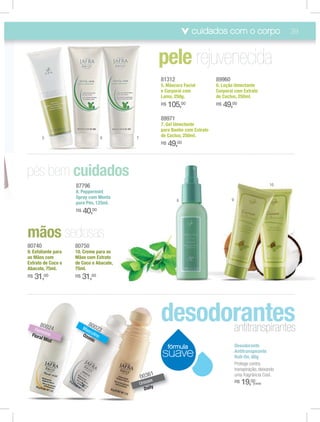 cuidados com o corpo                           39




                                                         81312                    89960
                                                         5. Máscara Facial        6. Loção Umectante
                                                         e Corporal com           Corporal com Extrato
                                                         Lama, 250g.              de Cactus, 250ml.
                                                         R$   105,00              R$   49,00
                                                         89971
                                                         7. Gel Umectante
                                                         para Banho com Extrato
        5                         6       7              de Cactus, 250ml.
                                                         R$   49,00




                     87796                                                                                       10
                     8. Peppermint
                     Spray com Menta                                                      9
                                                                 8
                     para Pés, 125ml.
                     R$   40,00



80740                80750
9. Esfoliante para   10. Creme para as
as Mãos com          Mãos com Extrato
Extrato de Coco e    de Coco e Abacate,
Abacate, 75ml.       75ml.
R$   31,00           R$   31,00




      8002
    Fem
        in
             4
                            8
                          Ma 0023
                            sc
                                                         desodorantes
                                                               antitranspirantes
  Flora ino               Ozo ulino
       l Mis                 nic
            t
                                                              fórmula                         Desodorante
                                                         suave                                Antitranspirante
                                                                                              Roll-On, 60g
                                                                                              Protege contra
                                                                                              transpiração, deixando
                                                    1
                                              0036                                            uma fragrância Cool.
                                              Uniss
                                                   ex                                         R$   19,00(cada)
                                                D aily
 