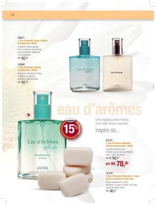 04




     48671
     1. Eau d’Arômes Ozone Colônia
     Desodorante, 100ml
     Fragrância ﬂoral aquosa.
     Para mulheres carismáticas
     que transmitem elegância                          1                                   2
     e tranquilidade.
     R$   92,00
     16089
     3. Eau d’Arômes Colônia
     Desodorante, 100ml.
     Fragrância ﬂoral frutal. Para
     a mulher que busca
     revitalizar seus sentidos.
     R$   92,00




              3

                                                               Uma fragrância leve e fresca...


                                     15
                                                               com notas ﬂorais e aquosas.
                                          D
                                          D
                                          DE




                                      %
                                             DES NTO




                                                               inspire-se...
                                                CO




                                                                        83101
                                                                        2. Eau d’Arômes Splendor
                                                                        Colônia Desodorante, 100ml.
                                                                        Fragrância ﬂoral verde.
                                                                        Envolve suaves texturas ﬂorais
                                                                        com o calor do âmbar.
                                                                            92,00
                                                                        de R$




                                                           4
                                                                        por R$       78,20
                                                                        16100
                                                                        4. Eau d’Arômes Sabonetes - Caixa
                                                                        com 5 unidades de 40g cada.
                                                                        Limpa suavemente a pele,
                                                                        deixando-a suave e macia, com leve
                                                                        toque aromático ﬂoral.
                                                                        R$   40,00
 