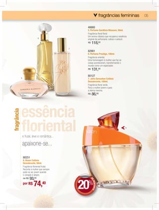 fragrâncias femininas
                                                                                    femininas
                                                                                    fe   inas      05


                                                      48660
                                                      5. Perfume Gardênia Blossom, 50ml.
                                                      Fragrância ﬂoral ﬂoral.
                                                      Um aroma clássico que recupera a essência
                                6                     original da perfumaria: cativar e seduzir.
                                                      R$    118,00
                                                 7
                                                      82981
                                                      6. Perfume Prestige, 100ml.
                                                      Fragrância oriental.
                                                      Uma homenagem à mulher que faz as
                                                      coisas acontecerem, transformando o
                                                      mundo como um espectador.
                                                      R$    131,00
                                                      80127
             5                                        7. Jafra Sensation Colônia
                                                      Desodorante, 100ml.
                                                      Fragrância ﬂoral verde.
                                                      Para a mulher jovem e para
                                                      a eterna menina.
                                                      R$    86,00
fragrância




                                                                                              8



                 e frutal, leve e romântica...

                 apaixone-se...

                 80251
                 8. Vesen Colônia
                 Desodorante, 50ml.
                 Fragrância ﬂoriental frutal.
                 Recorda à mulher que sempre
                 pode-se ser jovem quando
                 o coração é alegre.
                     93,00
                 de R$



                                                     20%
                                                           DE




                            74,40
                                                              DES NTO




                 por R$
                                                                 CO
 